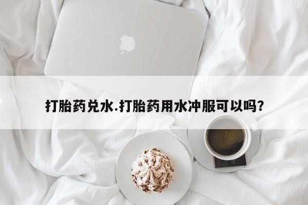 网上微信米非司酮片在线购打胎药兑水.打胎药用水冲服可以吗？