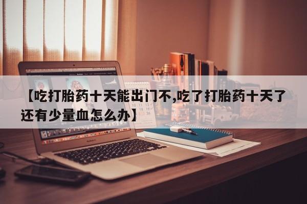 网上微信米非司酮片在线购【吃打胎药十天能出门不,吃了打胎药十天了还有少量血怎么办】