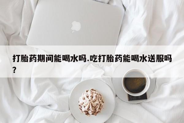 网上微信米非司酮片在线购打胎药期间能喝水吗.吃打胎药能喝水送服吗？