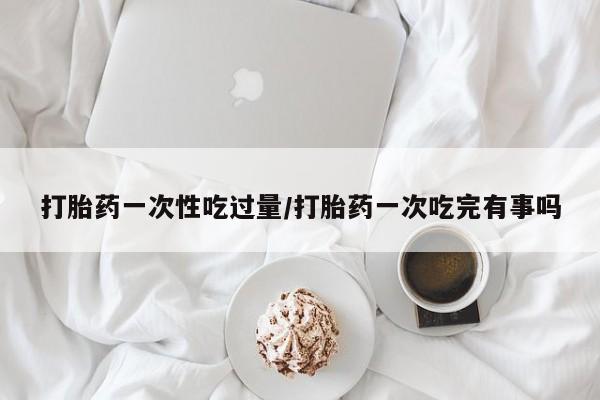 网上微信米非司酮片在线购打胎药一次性吃过量/打胎药一次吃完有事吗