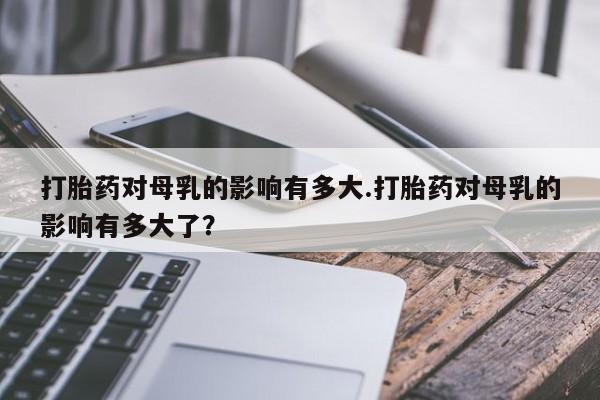 网上微信米非司酮片在线购打胎药对母乳的影响有多大.打胎药对母乳的影响有多大了？