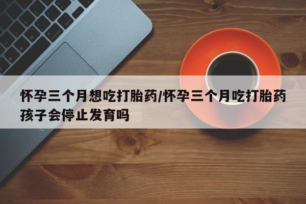 网上微信米非司酮片在线购怀孕三个月想吃打胎药/怀孕三个月吃打胎药孩子会停止发育吗