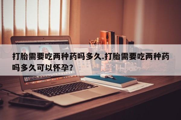 网上微信米非司酮片在线购打胎需要吃两种药吗多久.打胎需要吃两种药吗多久可以怀孕？