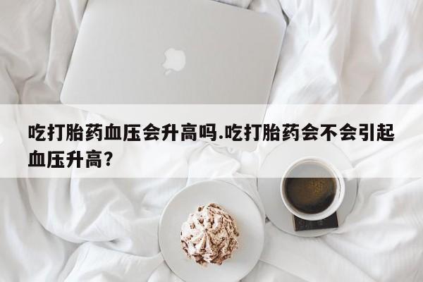 网上微信米非司酮片在线购吃打胎药血压会升高吗.吃打胎药会不会引起血压升高？
