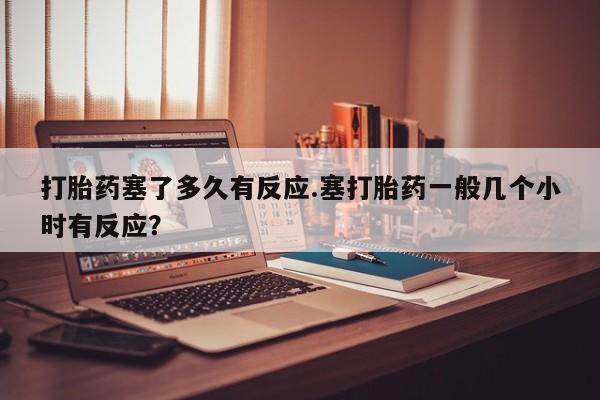 网上微信米非司酮片在线购打胎药塞了多久有反应.塞打胎药一般几个小时有反应？