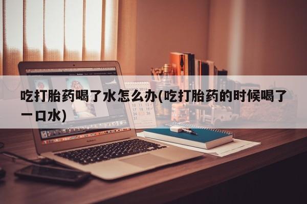 网上微信米非司酮片在线购吃打胎药喝了水怎么办(吃打胎药的时候喝了一口水)