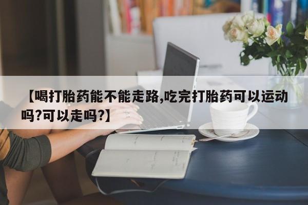 网上微信米非司酮片在线购【喝打胎药能不能走路,吃完打胎药可以运动吗?可以走吗?】