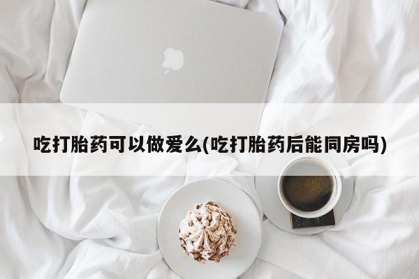 网上微信米非司酮片在线购吃打胎药可以做爱么(吃打胎药后能同房吗)