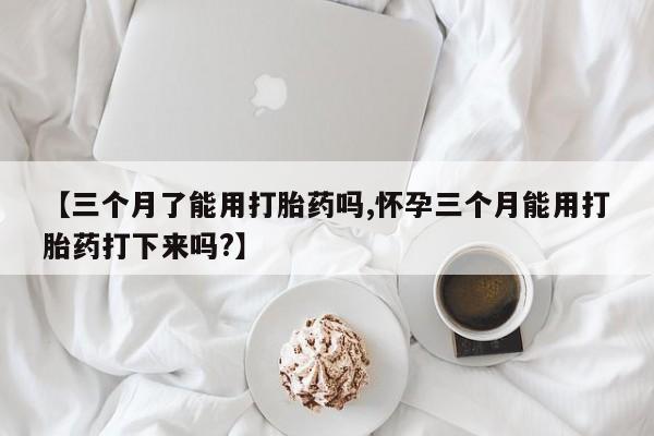 网上微信米非司酮片在线购【三个月了能用打胎药吗,怀孕三个月能用打胎药打下来吗?】