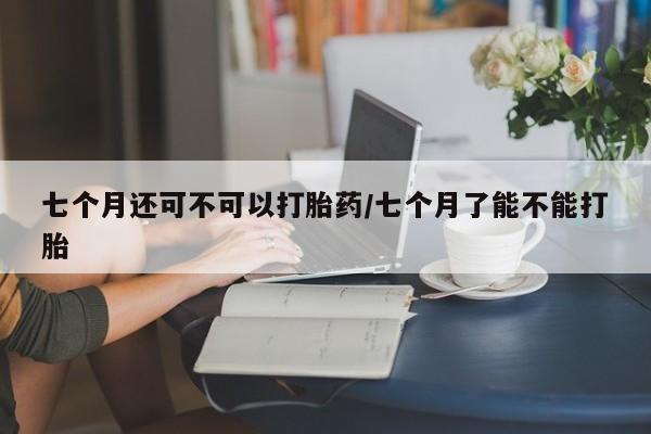 网上微信米非司酮片在线购七个月还可不可以打胎药/七个月了能不能打胎