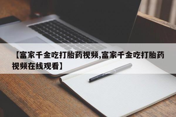 网上微信米非司酮片在线购【富家千金吃打胎药视频,富家千金吃打胎药视频在线观看】