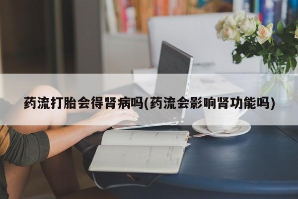 网上微信米非司酮片在线购药流打胎会得肾病吗(药流会影响肾功能吗)