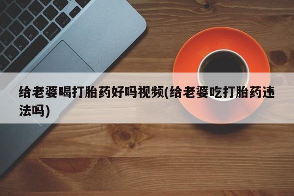 网上微信米非司酮片在线购给老婆喝打胎药好吗视频(给老婆吃打胎药违法吗)