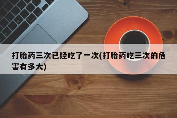 网上微信米非司酮片在线购打胎药三次已经吃了一次(打胎药吃三次的危害有多大)