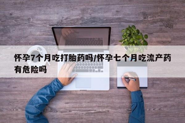 网上微信米非司酮片在线购怀孕7个月吃打胎药吗/怀孕七个月吃流产药有危险吗