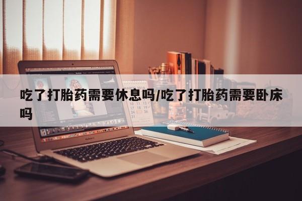 网上微信米非司酮片在线购吃了打胎药需要休息吗/吃了打胎药需要卧床吗