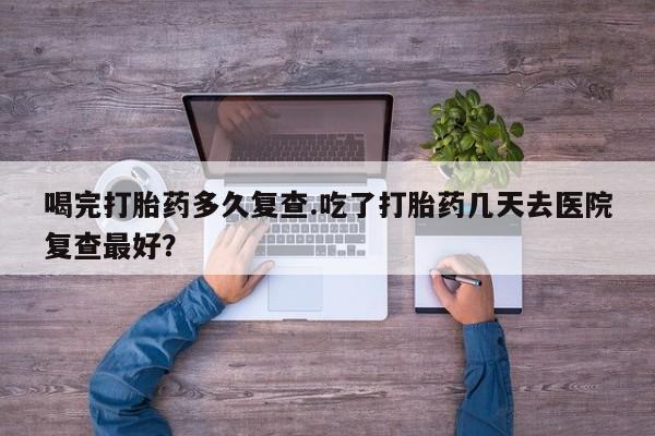 网上微信米非司酮片在线购喝完打胎药多久复查.吃了打胎药几天去医院复查最好？