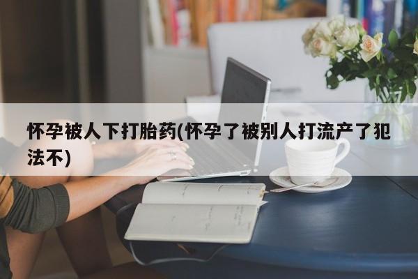 网上微信米非司酮片在线购怀孕被人下打胎药(怀孕了被别人打流产了犯法不)