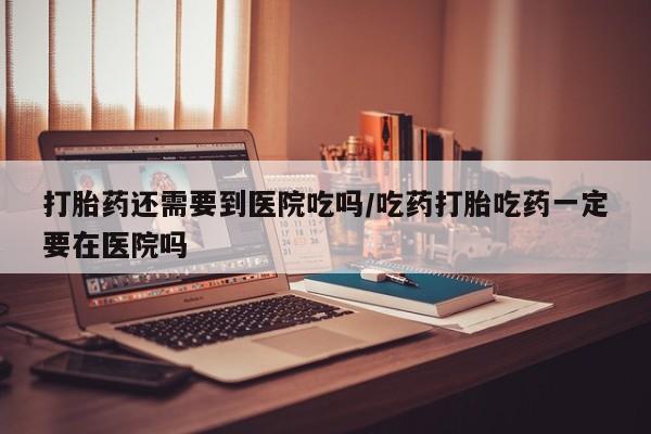 网上微信米非司酮片在线购打胎药还需要到医院吃吗/吃药打胎吃药一定要在医院吗