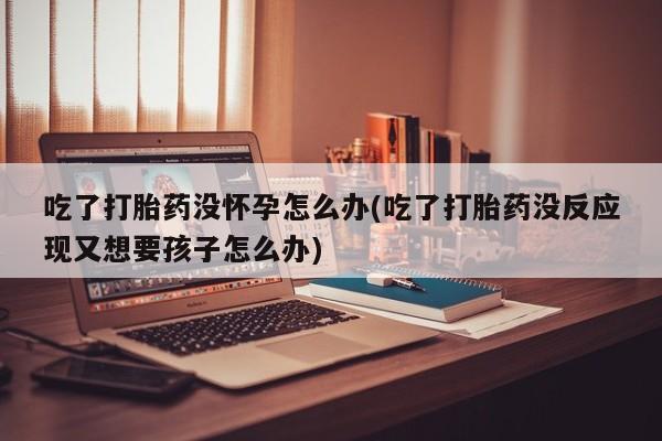 网上微信米非司酮片在线购吃了打胎药没怀孕怎么办(吃了打胎药没反应现又想要孩子怎么办)