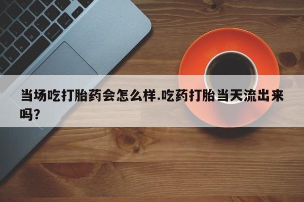 网上微信米非司酮片在线购当场吃打胎药会怎么样.吃药打胎当天流出来吗？