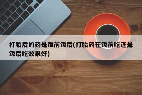 网上微信米非司酮片在线购打胎后的药是饭前饭后(打胎药在饭前吃还是饭后吃效果好)