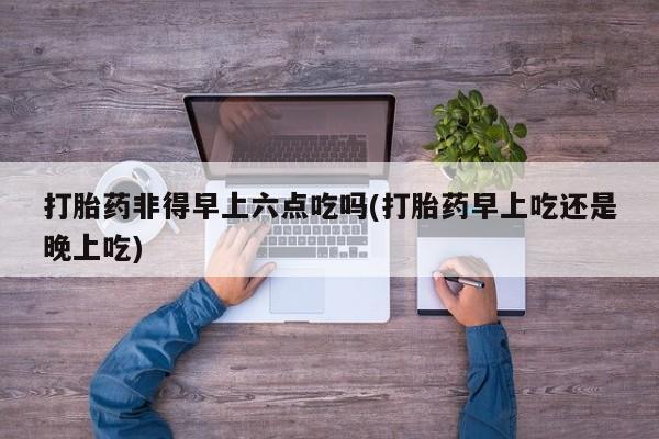 网上微信米非司酮片在线购打胎药非得早上六点吃吗(打胎药早上吃还是晚上吃)