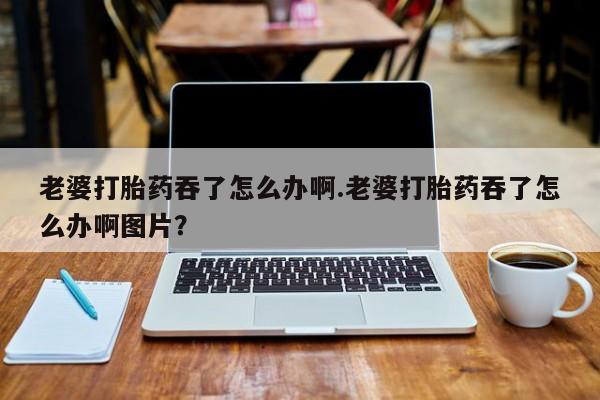 网上微信米非司酮片在线购老婆打胎药吞了怎么办啊.老婆打胎药吞了怎么办啊图片？