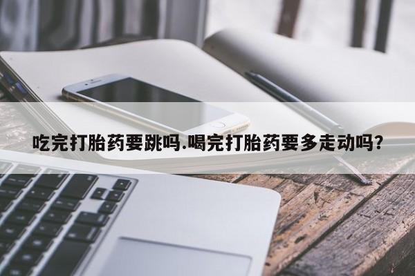 网上微信米非司酮片在线购吃完打胎药要跳吗.喝完打胎药要多走动吗？