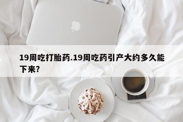 网上微信米非司酮片在线购19周吃打胎药.19周吃药引产大约多久能下来？