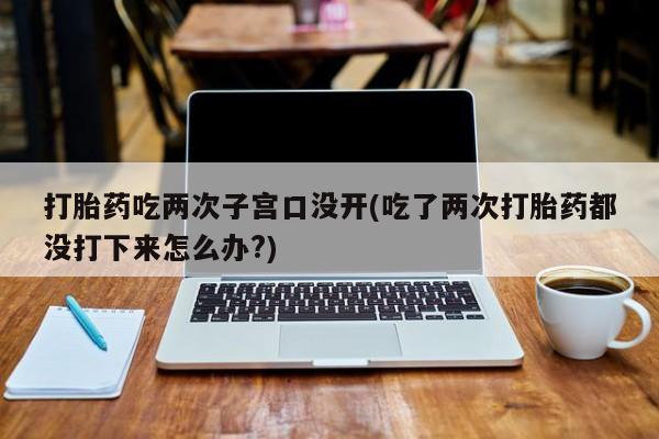 网上微信米非司酮片在线购打胎药吃两次子宫口没开(吃了两次打胎药都没打下来怎么办?)