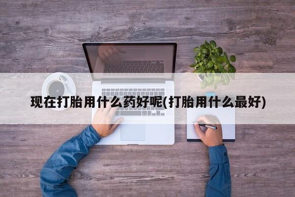 网上微信米非司酮片在线购现在打胎用什么药好呢(打胎用什么最好)