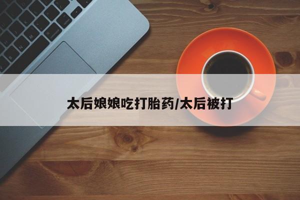 网上微信米非司酮片在线购太后娘娘吃打胎药/太后被打
