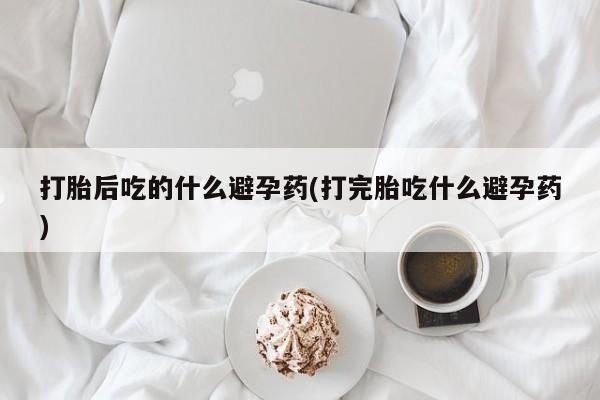 网上微信米非司酮片在线购打胎后吃的什么避孕药(打完胎吃什么避孕药)