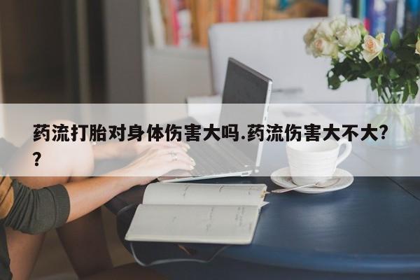 网上微信米非司酮片在线购药流打胎对身体伤害大吗.药流伤害大不大?？