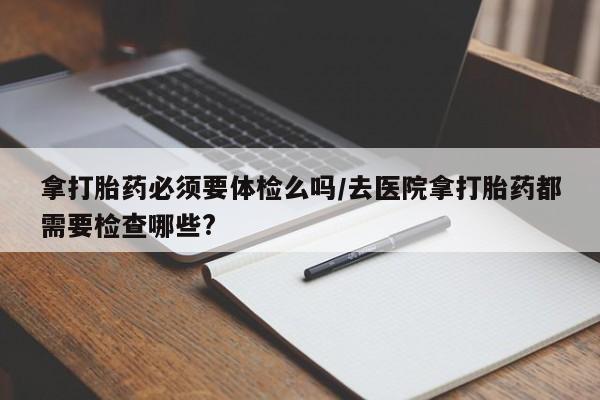 网上微信米非司酮片在线购拿打胎药必须要体检么吗/去医院拿打胎药都需要检查哪些?