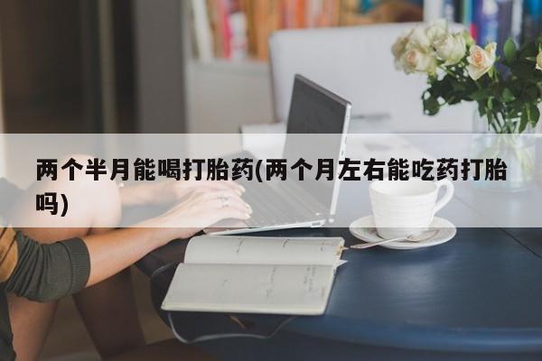 网上微信米非司酮片在线购两个半月能喝打胎药(两个月左右能吃药打胎吗)