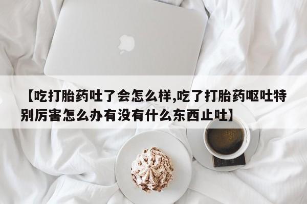 网上微信米非司酮片在线购【吃打胎药吐了会怎么样,吃了打胎药呕吐特别厉害怎么办有没有什么东西止吐】