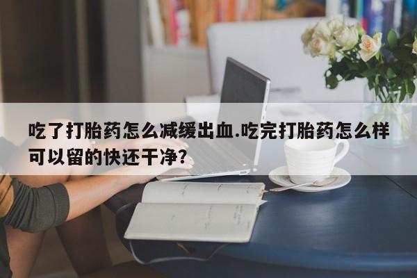 网上微信米非司酮片在线购吃了打胎药怎么减缓出血.吃完打胎药怎么样可以留的快还干净？