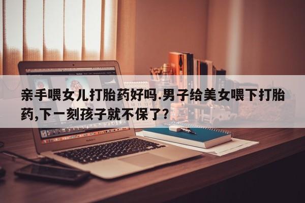网上微信米非司酮片在线购亲手喂女儿打胎药好吗.男子给美女喂下打胎药,下一刻孩子就不保了？