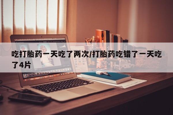 网上微信米非司酮片在线购吃打胎药一天吃了两次/打胎药吃错了一天吃了4片