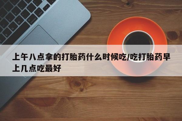 网上微信米非司酮片在线购上午八点拿的打胎药什么时候吃/吃打胎药早上几点吃最好