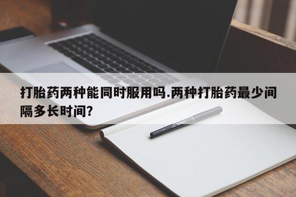 网上微信米非司酮片在线购打胎药两种能同时服用吗.两种打胎药最少间隔多长时间？