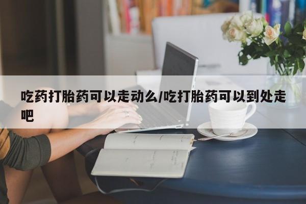 网上微信米非司酮片在线购吃药打胎药可以走动么/吃打胎药可以到处走吧